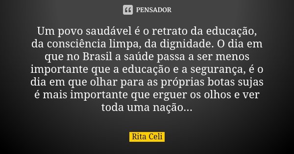 Um povo saudável é o retrato da educação, da consciência limpa, da dignidade. O dia em que no Brasil a saúde passa a ser menos importante que a educação e a seg... Frase de Rita Celi.