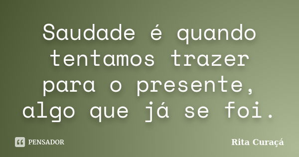 Saudade é quando tentamos trazer para o presente, algo que já se foi.... Frase de Rita Curaçá.