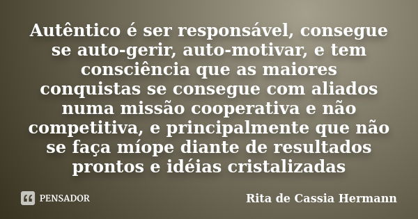 Autêntico é ser responsável, consegue se auto-gerir, auto-motivar, e tem consciência que as maiores conquistas se consegue com aliados numa missão cooperativa e... Frase de Rita de Cassia Hermann.