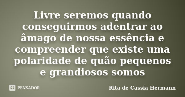 Livre seremos quando conseguirmos adentrar ao âmago de nossa essência e compreender que existe uma polaridade de quão pequenos e grandiosos somos... Frase de Rita de Cassia Hermann.