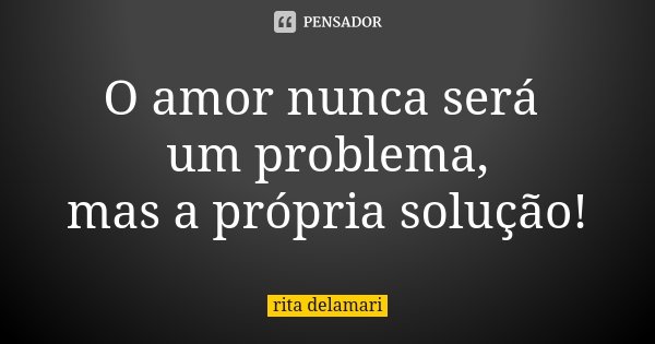 O amor nunca será um problema, mas a própria solução!... Frase de Rita Delamari.