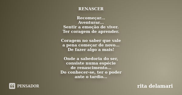 RENASCER Recomeçar... Aventurar... Sentir a emoção de viver. Ter coragem de aprender. Coragem no saber que vale a pena começar de novo... De fazer algo a mais! ... Frase de Rita Delamari.