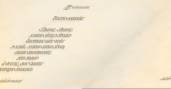 Terra enxuta Chuva, chuva, como força bruta formou um veio e caiu, como uma luva, num momento, em meio à terra, por tanto tempo enxuta.... Frase de Rita Delamari.