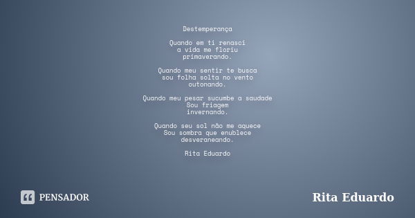 Destemperança Quando em ti renasci a vida me floriu primaverando. Quando meu sentir te busca sou folha solta no vento outonando. Quando meu pesar sucumbe a saud... Frase de Rita Eduardo.