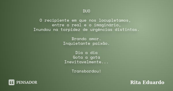 DUO O recipiente em que nos locupletamos, entre o real e o imaginário, Inundou na torpidez de urgências distintas. Brando amor. Inquietante paixão. Dia a dia Go... Frase de Rita Eduardo.