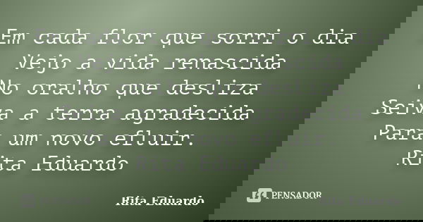Em cada flor que sorri o dia Vejo a vida renascida No oralho que desliza Seiva a terra agradecida Para um novo efluir. Rita Eduardo... Frase de Rita Eduardo.