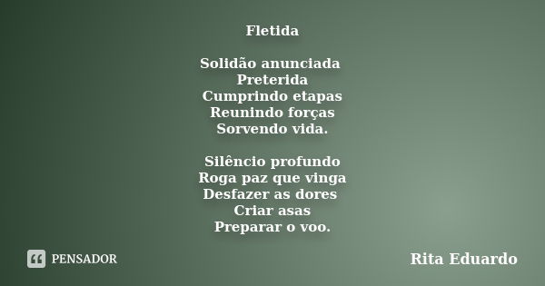 Fletida Solidão anunciada Preterida Cumprindo etapas Reunindo forças Sorvendo vida. Silêncio profundo Roga paz que vinga Desfazer as dores Criar asas Preparar o... Frase de Rita Eduardo.