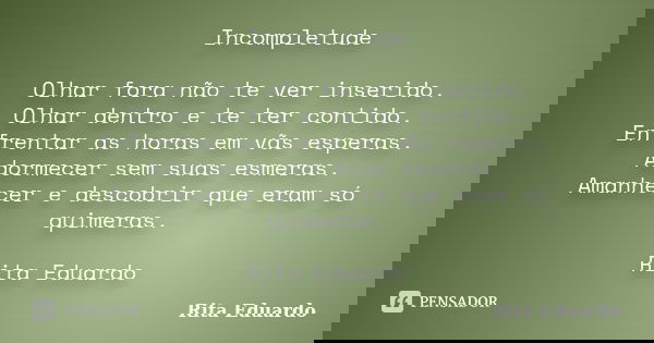 Incompletude Olhar fora não te ver inserido. Olhar dentro e te ter contido. Enfrentar as horas em vãs esperas. Adormecer sem suas esmeras. Amanhecer e descobrir... Frase de Rita Eduardo.