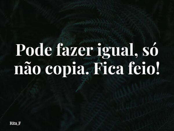 Pode fazer igual, só não copia. Fica feio!... Frase de Rita_F.