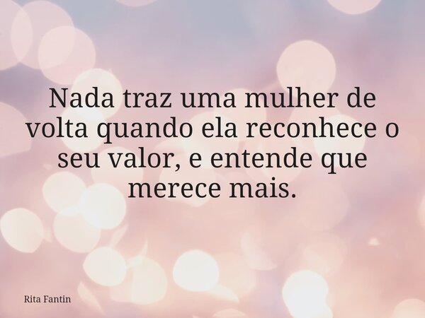 Nada traz uma mulher de volta quando ela reconhece o seu valor, e entende que merece mais.... Frase de Rita Fantin.