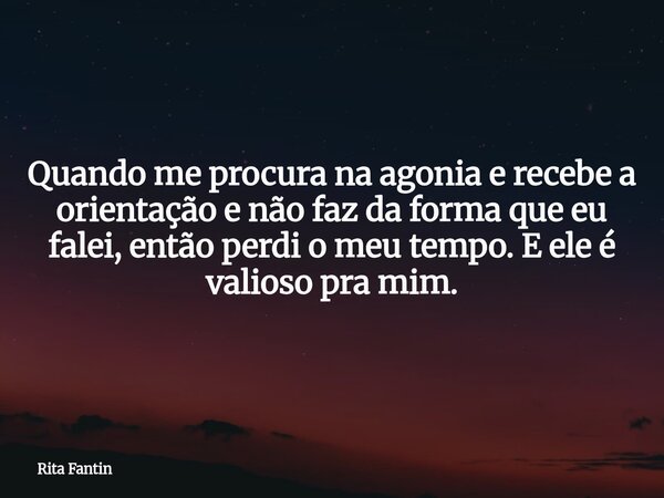 Quando me procura na agonia e recebe a orientação e não faz da forma que eu falei, então perdi o meu tempo. E ele é valioso pra mim.... Frase de Rita Fantin.
