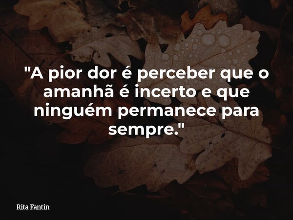 "A pior dor é perceber que o amanhã é incerto e que ninguém permanece para sempre."... Frase de Rita Fantin.