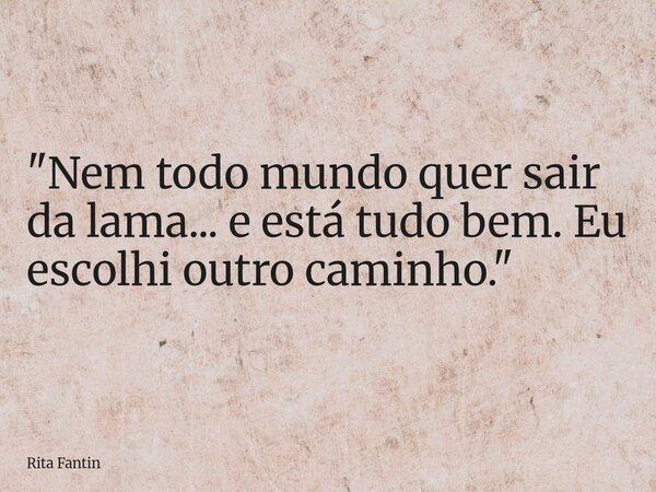 "Nem todo mundo quer sair da lama... e está tudo bem. Eu escolhi outro caminho."... Frase de Rita Fantin.