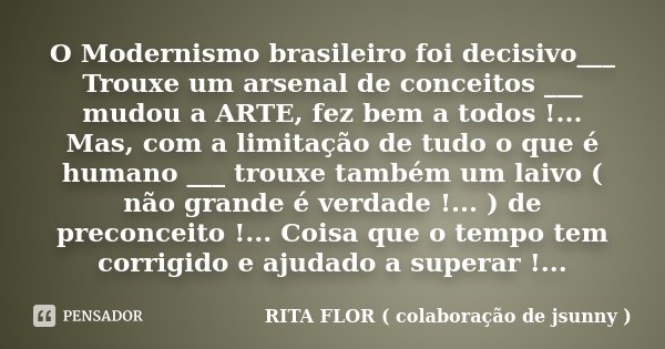 O Modernismo brasileiro foi decisivo___ Trouxe um arsenal de conceitos ___ mudou a ARTE, fez bem a todos !... Mas, com a limitação de tudo o que é humano ___ tr... Frase de RITA FLOR ( colaboração de jsunny ).