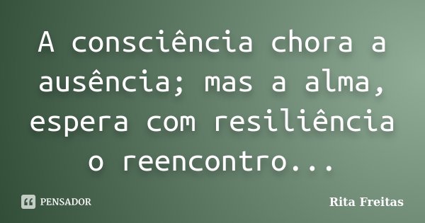 A consciência chora a ausência; mas a alma, espera com resiliência o reencontro...... Frase de Rita Freitas.