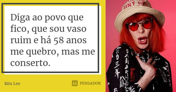 Diga ao povo que fico, que sou vaso ruim e há 58 anos me quebro, mas me conserto.... Frase de Rita Lee.