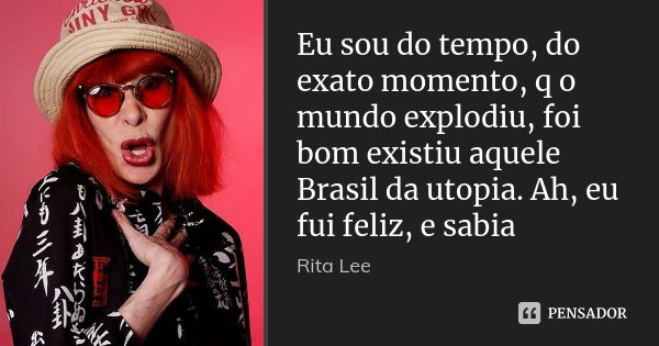 Eu sou do tempo, do exato momento, q o mundo explodiu, foi bom existiu aquele Brasil da utopia. Ah, eu fui feliz, e sabia... Frase de Rita Lee.