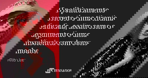 O politicamente correto é uma tirania educada, assim como o argumento é uma insolência com bons modos.... Frase de Rita Lee.