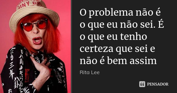 O problema nāo é o que eu nāo sei. É o que eu tenho certeza que sei e nāo é bem assim... Frase de Rita Lee.