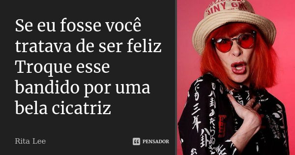 Se eu fosse você tratava de ser feliz Troque esse bandido por uma bela cicatriz... Frase de Rita Lee.