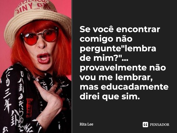 Se você encontrar comigo não pergunte "lembra de mim?"... provavelmente não vou me lembrar, mas educadamente direi que sim.... Frase de Rita Lee.