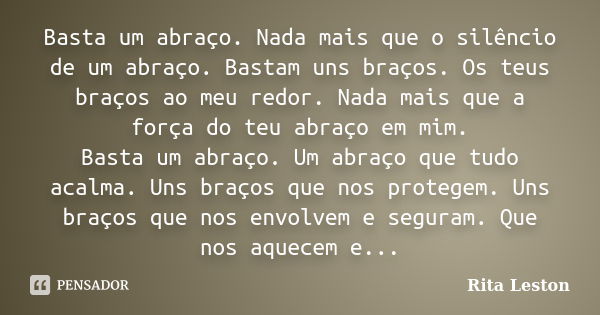 Basta um abraço. Nada mais que o silêncio de um abraço. Bastam uns braços. Os teus braços ao meu redor. Nada mais que a força do teu abraço em mim. Basta um abr... Frase de Rita Leston.