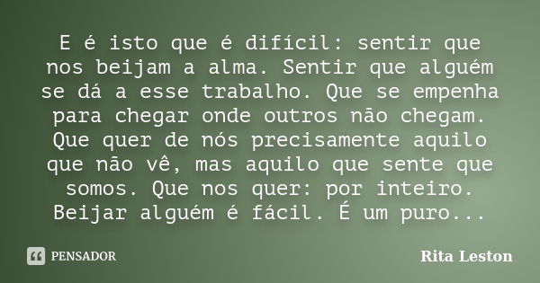 E é isto que é difícil: sentir que nos beijam a alma. Sentir que alguém se dá a esse trabalho. Que se empenha para chegar onde outros não chegam. Que quer de nó... Frase de Rita Leston.