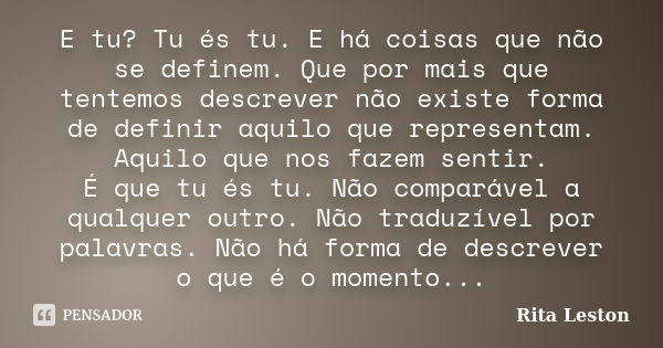 E tu? Tu és tu. E há coisas que não se definem. Que por mais que tentemos descrever não existe forma de definir aquilo que representam. Aquilo que nos fazem sen... Frase de Rita Leston.