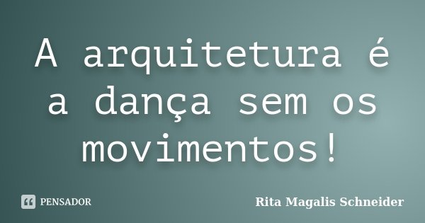 A arquitetura é a dança sem os movimentos!... Frase de Rita Magalis Schneider.
