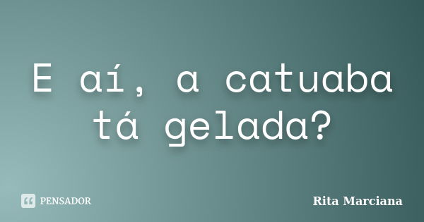 E aí, a catuaba tá gelada?... Frase de Rita Marciana.