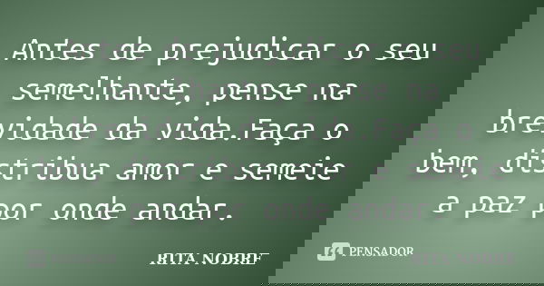 Antes de prejudicar o seu semelhante, pense na brevidade da vida.Faça o bem, distribua amor e semeie a paz por onde andar.... Frase de RITA NOBRE.
