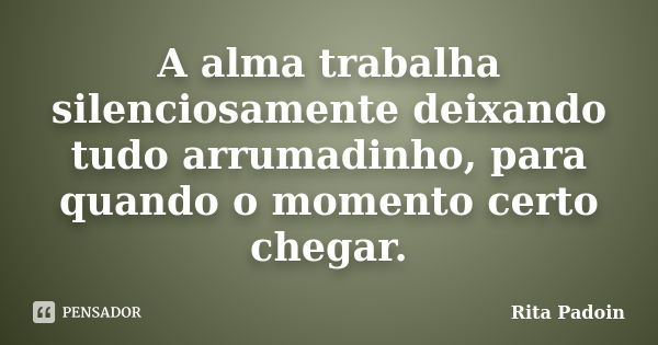 A alma trabalha silenciosamente deixando tudo arrumadinho, para quando o momento certo chegar.... Frase de Rita Padoin.