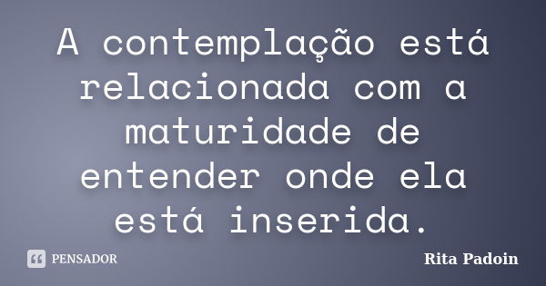 A contemplação está relacionada com a maturidade de entender onde ela está inserida.... Frase de Rita Padoin.