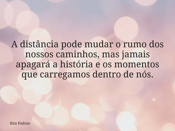 A distância pode mudar o rumo dos nossos caminhos, mas jamais apagará a história e os momentos que carregamos dentro de nós.... Frase de Rita Padoin.