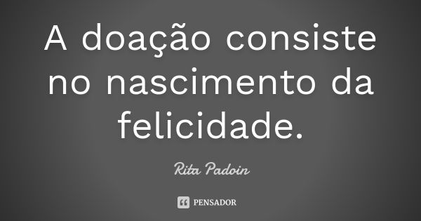 A doação consiste no nascimento da felicidade.... Frase de Rita Padoin.