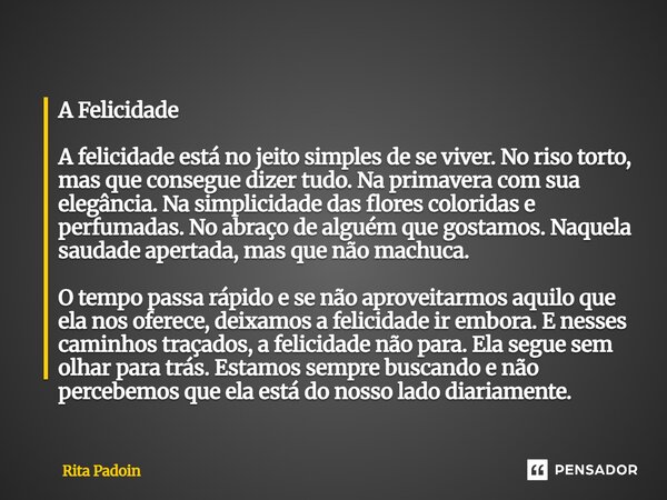 ⁠A Felicidade A felicidade está no jeito simples de se viver. No riso torto, mas que consegue dizer tudo. Na primavera com sua elegância. Na simplicidade das fl... Frase de Rita Padoin.