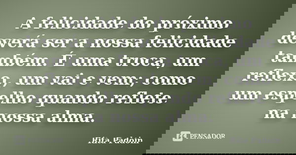A felicidade do próximo deverá ser a nossa felicidade também. É uma troca, um reflexo, um vai e vem; como um espelho quando reflete na nossa alma.... Frase de Rita Padoin.