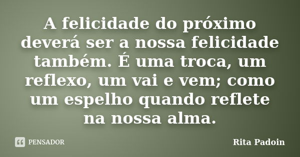 A felicidade do próximo deverá ser a nossa felicidade também. É uma troca, um reflexo, um vai e vem; como um espelho quando reflete na nossa alma.... Frase de Rita Padoin.