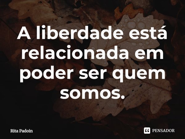 ⁠A liberdade está relacionada em poder ser quem somos.... Frase de Rita Padoin.