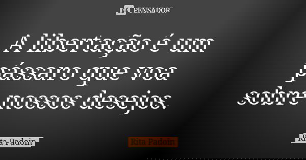A libertação é um pássaro que voa sobre nossos desejos.... Frase de Rita Padoin.