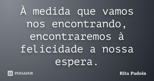 À medida que vamos nos encontrando, encontraremos à felicidade a nossa espera.... Frase de Rita Padoin.