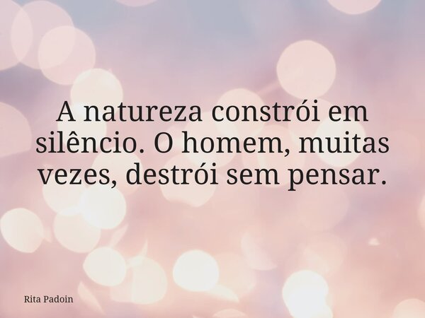 A natureza constrói em silêncio. O homem, muitas vezes, destrói sem pensar.... Frase de Rita Padoin.