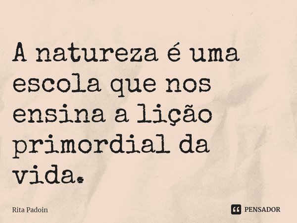 ⁠A natureza é uma escola que nos ensina a lição primordial da vida.... Frase de Rita Padoin.