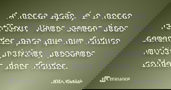 A nossa ação, é o nosso reflexo. Vamos semear boas sementes para que num futuro muito próximo, possamos colher bons frutos.... Frase de Rita Padoin.