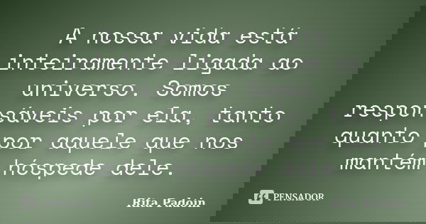 A nossa vida está inteiramente ligada ao universo. Somos responsáveis por ela, tanto quanto por aquele que nos mantém hóspede dele.... Frase de Rita Padoin.