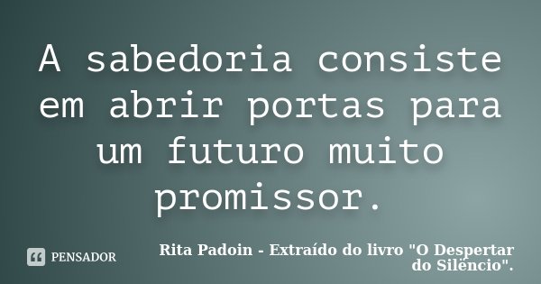 A sabedoria consiste em abrir portas para um futuro muito promissor.... Frase de Rita Padoin - Extraído do livro 