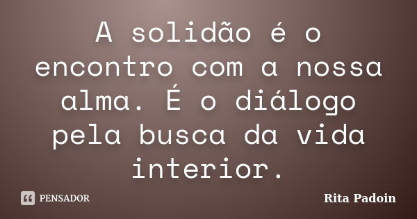 A solidão é o encontro com a nossa alma. É o diálogo pela busca da vida interior.... Frase de Rita Padoin.