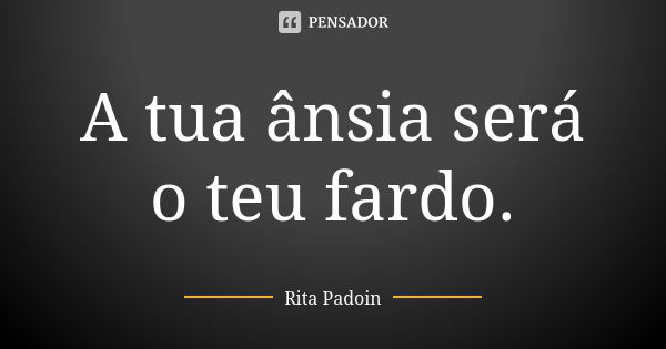 A tua ânsia será o teu fardo.... Frase de Rita Padoin.