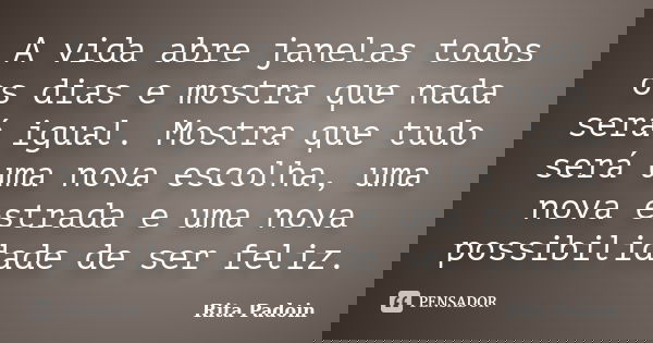 A vida abre janelas todos os dias e mostra que nada será igual. Mostra que tudo será uma nova escolha, uma nova estrada e uma nova possibilidade de ser feliz.... Frase de Rita Padoin.
