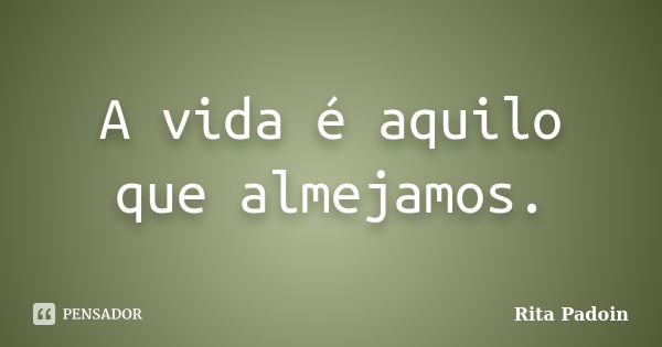 A vida é aquilo que almejamos.... Frase de Rita Padoin.